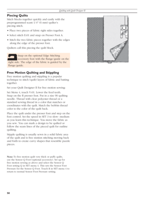 Page 50Quilting with Quilt Designer II
50
Piecing Quilts
Stitch blocks together quickly and easily with the 
pre pro grammed scant 1/4'' (6 mm) quilter’s 
piec ing stitch.
• Place two pieces of fabric right sides together. 
• Select stitch E
101 and snap on Presser Foot A.
• Stitch the two fabric pieces to geth er with the edges 
along the edge of the presser foot. 
Quilters call this piec ing the quilt block.
Free Motion Quilting and Stippling
Free motion quilting and stippling is a popular 
technique...