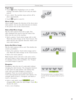 Page 63Decorative Sewing
63
Single Stitch
• Touch 
   before beginning to sew or while 
sewing a decorative stitch to sew only one stitch 
pattern.
• Sew a stitch. The machine stops and ties off in 
place automatically.
• Touch 
   again to cancel it.
Mirror Image
Mirror image changes the direction of the decor-ative 
stitch pattern. You see the stitch direction in relation 
to the presser foot on the Touch Screen. 
Side to Side Mirror Image 
Flip the stitch patterns from left to right. This 
often eliminates...