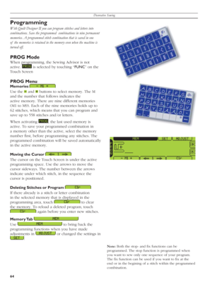 Page 64Decorative Sewing
64
Programming
With Quilt Designer II you can program stitches and letters into 
combinations. Save the programmed  combinations in nine permanent 
memories. A programmed stitch combination that is saved in one 
of  the memories is retained in the memory even when the machine is 
turned off.
PROG Mode
When programming, the Sewing Advisor is not 
active. 
   is selected by touching “FUNC” on the 
Touch Screen
PROG Menu
Memories  
Use the 
   and  
 buttons to select memory. The M 
and...