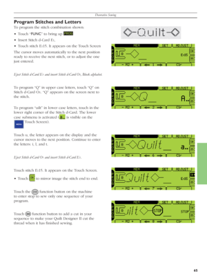 Page 65Decorative Sewing
65
Program Stitches and Letters
To program the stitch combination shown:
• Touch “FUNC” to bring up 
 
•  Insert Stitch d-Card E
1,
•  Touch stitch E
115. It appears on the Touch Screen
The cursor moves automatically to the next po si tion 
ready to receive the next stitch, or to adjust the one 
just entered.
Eject Stitch d-Card E
1 and insert Stitch d-Card O1, Block alphabet.
To program “Q” in upper case letters, touch “Q” on 
Stitch d-Card O
1. “Q” appears on the screen next to 
the...