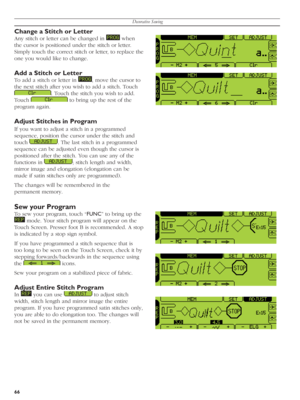 Page 66Decorative Sewing
66
Change a Stitch or Letter
Any stitch or letter can be changed in    when 
the cursor is positioned under the stitch or let ter. 
Simply touch the correct stitch or letter, to replace the 
one you would like to change.
Add a Stitch or Letter
To add a stitch or letter in   , move the cursor to 
the next stitch after you wish to add a stitch. Touch 
  . Touch the stitch you wish to add. 
Touch 
   to bring up the rest of the 
pro gram again. 
Adjust Stitches in Program
If you want to...
