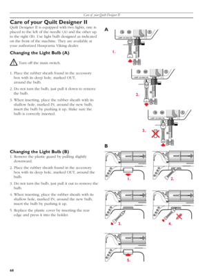 Page 68Care of  your Quilt Designer II
68
OUT
IN
OUT
IN
IN
OUT
IN
OUT
IN
OUT
IN
OUT
IN
A
1.
2.
3.
B
1. 2.
3. 4.
5.
Care of your Quilt Designer II
Quilt Designer II is equipped with two lights, one is 
placed to the left of the needle (A) and the other up 
to the right (B). Use light bulb de sig ned as in di cat ed 
on the front of the machine. They are available at 
your authorized Husqvarna Viking dealer.
Changing the Light Bulb (A)
 Turn off the main switch.
1. Place the rubber sheath found in the ac ces so...