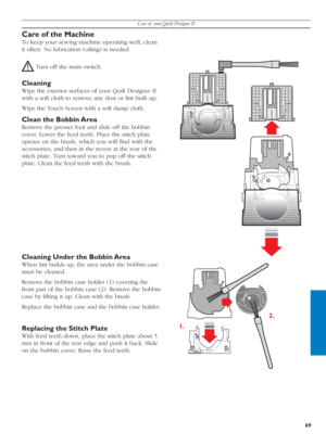 Page 69Care of  your Quilt Designer II
69
1.2.
Care of the Machine
To keep your sewing machine operating well, clean 
it often. No lubrication (oiling) is needed.
 Turn off the main switch.
Cleaning
Wipe the exterior surfaces of your Quilt Designer II 
with a soft cloth to remove any dust or lint built up.
Wipe the Touch Screen with a soft damp cloth.
Clean the Bobbin Area
Remove the presser foot and slide off the bob bin 
cover. Lower the feed teeth. Place the stitch plate 
opener on the brush, which you will...