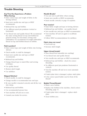 Page 70Care of  your Quilt Designer II
70
Trouble Shooting 
Any Time You Experience a Problem 
When Sewing:
• Enter correct type and weight of fabric in the 
Sewing Advisor.
• Insert new needle-size and type as HELP 
recommends. 
• Rethread the top and bobbin.
• Use different spool pin positions (vertical or 
hori zon tal).
• Use thread nets and quality thread. We recommend 
the same sewing thread on top and bobbin for 
general sewing. For decorative sewing (and 
embroidery) we recommend 40 weight embroidery...
