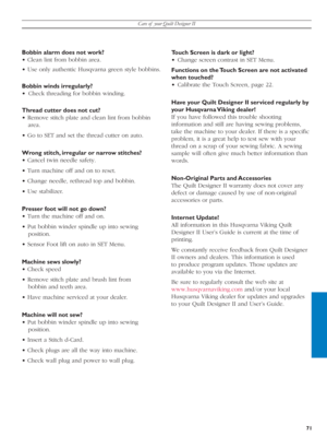 Page 71Care of  your Quilt Designer II
71
Bobbin alarm does not work?
• Clean lint from bobbin area.
• Use only authentic Husqvarna green style bobbins.
Bobbin winds irregularly?
•  Check threading for bobbin winding.
Thread cutter does not cut?
• Remove stitch plate and clean lint from bob bin 
area.
• Go to SET and set the thread cut ter on auto.
Wrong stitch, irregular or narrow stitches?
• Cancel twin needle safety.
• Turn machine off and on to reset.
• Change needle, rethread top and bobbin.
• Use...