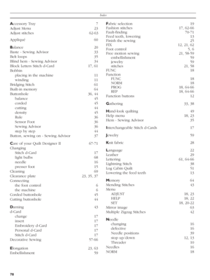 Page 78Index
78
Accessory Tray  7
Adjust Menu  23
Adjust stitches  62-63
Appliqué 60
Balance 20 
Baste - Sewing Advisor  33
Belt loops  35 
Blind hem - Sewing Advisor  34
Block Letters Stitch d-Card  17, 61
Bobbin 
placing in the machine  11
winding 11
Bridging Stitch  61
Built-in memory  64
Buttonhole 36, 44
balance 45
corded 45
cutting 44
density 45
Rule 36
Sensor Foot  36
Sewing Advisor  36
step by step  44
Button, sewing on - Sewing Advisor  37
Care of your Quilt Designer II  67-71
Changing 
Stitch d-Card...