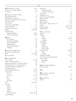 Page 79Index
79
Optional Stitch d-Cards  73-76
Overcast - Sewing Advisor  31
Overview 4-5
Packing away after sewing  6
Patching and tears  43
Placing the accessories  7
Placing the bobbin in the machine  11
Pop-up menus  24
Presser feet  14
Presser foot, changing  15
Presser foot lift  12
Presser foot pressure  13, 20
PROG 18, 64-66 
Programming 
Fashion Stitches  64-66
Letters and stitches  64-66
Quilting 47
Free motion  50
Hand-look quilting  49
Log Cabin Quilt  51
Piecing quilts  50
Quilt and Appliqué  48...