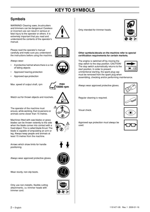 Page 2 
KEY 
 
T
 
O SYMBOLS
 
2
 
 – 
 
English
 
1151471-95
 
 
 
 
 
 Re
 
v
 
.
 
 1
 
 
 
 2009-01-16
 
Symbols
 
W
 
ARNING! Clearing saws, brushcutters 
and trimmers can be dangerous! Careless 
or incorrect use can result in serious or 
fatal injury to the operator or others. It is 
extremely important that you read and 
understand the contents of the operator’s 
manual.
 
Please read the operator’s manual 
carefully and make sure you understand 
the instructions before using the machine.
Always wear:
•...