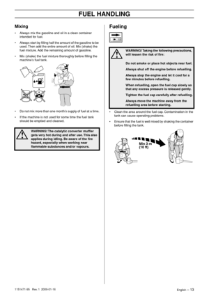 Page 13FUEL HANDLING
English – 131151471-95   Rev. 1  2009-01-16
Mixing
•Always mix the gasoline and oil in a clean container 
intended for fuel.
• Always start by ﬁlling half the amount of the gasoline to be 
used. Then add the entire amount of oil. Mix (shake) the 
fuel mixture. Add the remaining amount of gasoline.
• Mix (shake) the fuel mixture thoroughly before ﬁlling the 
machine’s fuel tank.
• Do not mix more than one month’s supply of fuel at a time.
• If the machine is not used for some time the fuel...