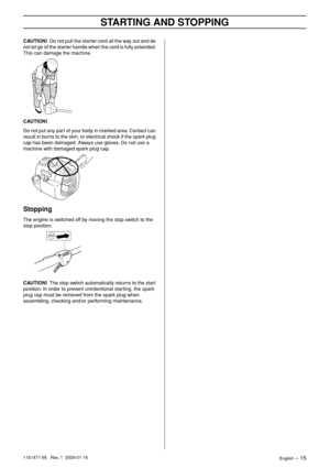 Page 15STARTING AND STOPPING
English – 151151471-95   Rev. 1  2009-01-16
CAUTION!  Do not pull the starter cord all the way out and do 
not let go of the starter handle when the cord is fully extended. 
This can damage the machine.
CAUTION! 
Do not put any part of your body in marked area. Contact can 
result in burns to the skin, or electrical shock if the spark plug 
cap has been damaged. Always use gloves. Do not use a 
machine with damaged spark plug cap.
Stopping
The engine is switched off by moving the...