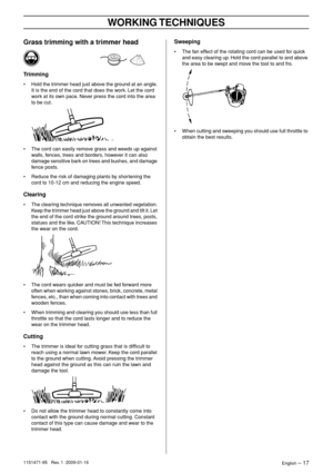 Page 17WORKING TECHNIQUES
English – 171151471-95   Rev. 1  2009-01-16
Grass trimming with a trimmer head
Trimming
•Hold the trimmer head just above the ground at an angle. 
It is the end of the cord that does the work. Let the cord 
work at its own pace. Never press the cord into the area 
to be cut.
• The cord can easily remove grass and weeds up against 
walls, fences, trees and borders, however it can also 
damage sensitive bark on trees and bushes, and damage 
fence posts.
• Reduce the risk of damaging...