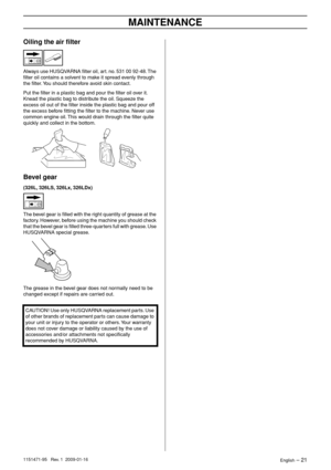 Page 21MAINTENANCE
English – 211151471-95   Rev. 1  2009-01-16
Oiling the air ﬁlter
Always use HUSQVARNA ﬁlter oil, art. no. 531 00 92-48. The 
ﬁlter oil contains a solvent to make it spread evenly through 
the ﬁlter. You should therefore avoid skin contact.
Put the ﬁlter in a plastic bag and pour the ﬁlter oil over it. 
Knead the plastic bag to distribute the oil. Squeeze the 
excess oil out of the ﬁlter inside the plastic bag and pour off 
the excess before ﬁtting the ﬁlter to the machine. Never use 
common...