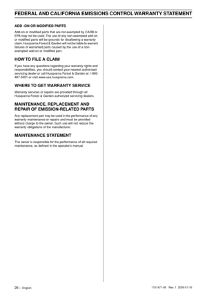 Page 26FEDERAL AND CALIFORNIA EMISSIONS CONTROL WARRANTY STATEMENT
26 – English1151471-95   Rev. 1  2009-01-16
ADD -ON OR MODIFIED PARTS
Add-on or modiﬁed parts that are not exempted by CARB or 
EPA may not be used. The use of any non-exempted add-on 
or modiﬁed parts will be grounds for disallowing a warranty 
claim. Husqvarna Forest & Garden will not be liable to warrant 
failures of warranted parts caused by the use of a non-
exempted add-on or modiﬁed part.
HOW TO FILE A CLAIM
If you have any questions...