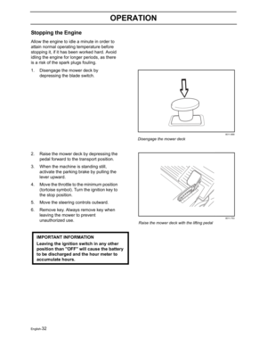 Page 34English-32
OPERATION
Stopping the Engine
Allow the engine to idle a minute in order to 
attain normal operating temperature before 
stopping it, if it has been worked hard. Avoid 
idling the engine for longer periods, as there 
is a risk of the spark plugs fouling.
1. Disengage the mower deck by 
depressing the blade switch.
2. Raise the mower deck by depressing the 
pedal forward to the transport position.
3. When the machine is standing still, 
activate the parking brake by pulling the 
lever upward....