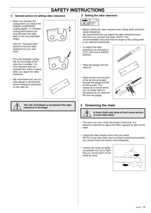 Page 13English Ð 13
!
C General advice on setting raker clearance
¥ When you sharpen the
cutting teeth you reduce the
RAKER CLEARANCE
(cutting depth). To maintain
cutting performance you
must file back the raker
teeth to the recommended
height.
See the 
ÓTechnical dataÓ
section to find the raker
clearance for your saw
chain.
¥ On a low-kickback cutting
link the front edge of the
raker lip is rounded. It is
very important that you
maintain this radius or bevel
when you adjust the raker
clearance.
¥ We recommend...