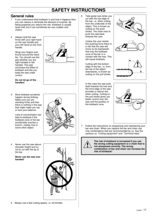 Page 17English Ð 17
!
6 Take great care when you
cut with the top edge of
the bar, i.e. when cutting
from the underside of the
object. This is known as
cutting on the push
stroke. The chain tries to
push the saw back
towards the user.
Unless the user resists
this pushing force there is
a risk that the saw will
move so far backwards
that only the kickback
zone of the bar is in
contact with the tree. This
will cause kickback.
Cutting with the bottom
edge of the bar, i.e. from
the top of the object
downwards, is...