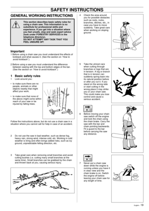 Page 19English Ð 19
!
SAFETY INSTRUCTIONS
GENERAL WORKING INSTRUCTIONS
This section describes basic safety rules for
using a chain saw. This information is no
substitute for professional skills and
experience. If you get into a situation where
you feel unsafe, stop and seek expert advice
(look under FORESTRY SERVICES in the
telephone directory).
DO NOT ATTEMPT ANY TASK THAT YOU
FEEL UNSURE OF!
Important
1 Before using a chain saw you must understand the effects of
kickback and what causes it. (See the section...