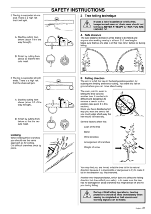 Page 21English Ð 21
SAFETY INSTRUCTIONS
2 The log is supported at one
end. There is a high risk
that it will split.
A Start by cutting from
below (about 1/3 of the
way through).
B Finish by cutting from
above so that the two
cuts meet.
3 The log is supported at both
ends. There is a high risk
that the chain will jam.
A Start by cutting from
above (about 1/3 of the
way through).
B Finish by cutting from
below so that the two
cuts meet.
Limbing
When limbing thick branches
you should use the same
approach as for...