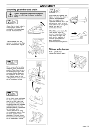 Page 25English Ð 25
Mounting guide bar and chain
Always wear gloves, when working with the
chain, in order to protect your hands from
injury.
Check that the chain brake is
in disengaged position by
moving the front hand guard
towards the front handle.
Take off the bar nuts and
remove the clutch cover. Take
off the transportation ring (A).
ASSEMBLY
Hold up the tip of the bar and
tighten the chain. The chain is
correctly tensioned when
there is no slack on the
underside of the bar, but it can
still be turned...