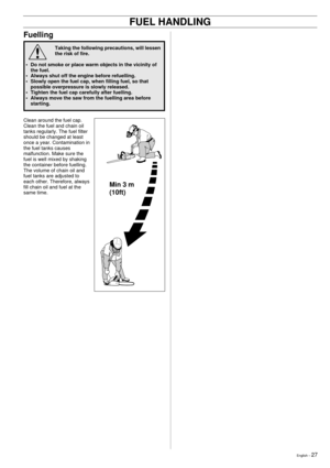 Page 27English Ð 27
!
Fuelling
Taking the following precautions, will lessen
the risk of fire.
¥ Do not smoke or place warm objects in the vicinity of
the fuel.
¥ Always shut off the engine before refuelling.
¥ Slowly open the fuel cap, when filling fuel, so that
possible overpressure is slowly released.
¥ Tighten the fuel cap carefully after fuelling.
¥ Always move the saw from the fuelling area before
starting.
Clean around the fuel cap.
Clean the fuel and chain oil
tanks regularly. The fuel filter
should be...