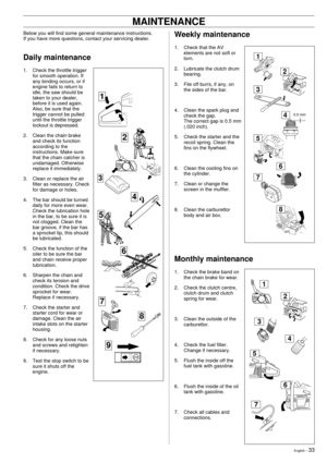 Page 33English Ð 33
Weekly maintenance
1. Check that the AV
elements are not soft or
torn.
2. Lubricate the clutch drum
bearing.
3. File off burrs, if any, on
the sides of the bar.
4. Clean the spark plug and
check the gap.
The correct gap is 0.5 mm
(.020 inch).
5. Check the starter and the
recoil spring. Clean the
fins on the flywheel.
6. Clean the cooling fins on
the cylinder.
7. Clean or change the
screen in the muffler.
8. Clean the carburettor
body and air box.
MAINTENANCE
Below you will find some general...