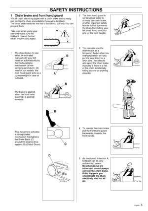 Page 5English Ð 5
1 Chain brake and front hand guard
YOUR chain saw is equipped with a chain brake that is desig-
ned to stop the chain immediately if you get a kickback.
The chain brake reduces the risk of accidents, but only You can
prevent them.
Take care when using your
saw and make sure the
kickback zone of the bar
never touches any object.
1 The chain brake (A) can
either be activated
manually (by your left
hand) or automatically by
the inertia release
mechanism (a free-
swinging pendulum). On
most of...