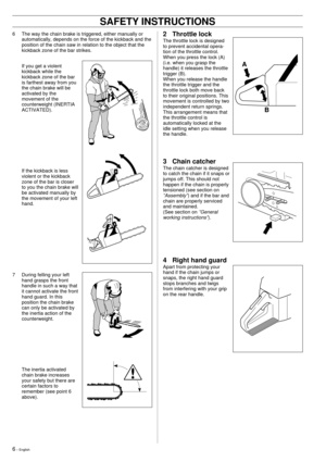 Page 66 Ð English
6 The way the chain brake is triggered, either manually or
automatically, depends on the force of the kickback and the
position of the chain saw in relation to the object that the
kickback zone of the bar strikes.
If you get a violent
kickback while the
kickback zone of the bar
is farthest away from you
the chain brake will be
activated by the
movement of the
counterweight (INERTIA
ACTIVATED).
If the kickback is less
violent or the kickback
zone of the bar is closer
to you the chain brake...