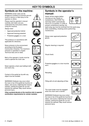 Page 2 
KEY 
 
T
 
O SYMBOLS
 
2
 
 – 
 
English
 
115 13 81-26 Re
 
v
 
.3 2009-01-14
 
Symbols on the mac
 
hine:
 
W
 
ARNING! Chain saws can be 
dangerous! Careless or incorrect use can 
result in serious or fatal injury to the 
operator or others.
Please read the operator’s manual 
carefully and make sure you 
understand the instructions before 
using the machine.
Always wear:
• Approved protective helmet
• Approved hearing protection
• Protective goggles or a visor
 This product is in accordance with...