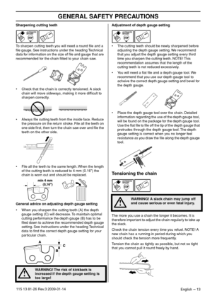 Page 13GENERAL SAFETY PRECAUTIONS
English – 13115 13 81-26 Rev.3 2009-01-14
Sharpening cutting teeth
To sharpen cutting teeth you will need a round ﬁle and a 
ﬁle gauge. See instructions under the heading Technical 
data for information on the size of ﬁle and gauge that are 
recommended for the chain ﬁtted to your chain saw.
• Check that the chain is correctly tensioned. A slack 
chain will move sideways, making it more difﬁcult to 
sharpen correctly.
• Always ﬁle cutting teeth from the inside face. Reduce 
the...