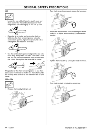 Page 14GENERAL SAFETY PRECAUTIONS
14 – English115 13 81-26 Rev.3 2009-01-14
445
•Loosen the bar nut that holds the clutch cover and 
chain brake. Use the combination spanner. Then 
retighten the bar nut as tightly as you can by hand.
• Raise the tip of the bar and stretch the chain by 
tightening the chain tensioning screw using the 
combination spanner. Tighten the chain until it does 
not sag from the underside of the bar.
• Use the combination spanner to tighten the bar nuts 
while lifting the tip of the bar...