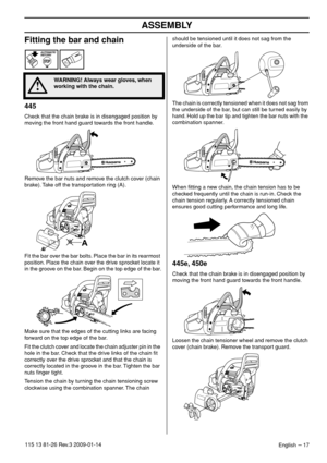 Page 17ASSEMBLY
English – 17115 13 81-26 Rev.3 2009-01-14
Fitting the bar and chain
445
Check that the chain brake is in disengaged position by 
moving the front hand guard towards the front handle.
Remove the bar nuts and remove the clutch cover (chain 
brake). Take off the transportation ring (A).
Fit the bar over the bar bolts. Place the bar in its rearmost 
position. Place the chain over the drive sprocket locate it 
in the groove on the bar. Begin on the top edge of the bar.
Make sure that the edges of the...