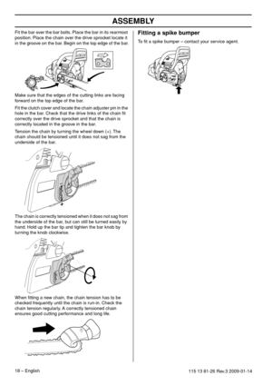 Page 18ASSEMBLY
18 – English115 13 81-26 Rev.3 2009-01-14
Fit the bar over the bar bolts. Place the bar in its rearmost 
position. Place the chain over the drive sprocket locate it 
in the groove on the bar. Begin on the top edge of the bar.
Make sure that the edges of the cutting links are facing 
forward on the top edge of the bar.
Fit the clutch cover and locate the chain adjuster pin in the 
hole in the bar. Check that the drive links of the chain ﬁt 
correctly over the drive sprocket and that the chain is...