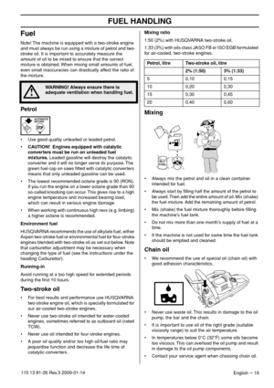 Page 19FUEL HANDLING
English – 19115 13 81-26 Rev.3 2009-01-14
Fuel
Note! The machine is equipped with a two-stroke engine 
and must always be run using a mixture of petrol and two-
stroke oil. It is important to accurately measure the 
amount of oil to be mixed to ensure that the correct 
mixture is obtained. When mixing small amounts of fuel, 
even small inaccuracies can drastically affect the ratio of 
the mixture.
Petrol
•Use good quality unleaded or leaded petrol.
•CAUTION!  Engines equipped with catalytic...