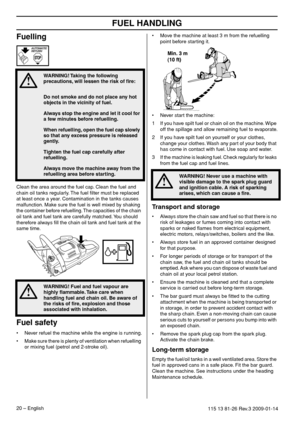 Page 20FUEL HANDLING
20 – English115 13 81-26 Rev.3 2009-01-14
Fuelling
Clean the area around the fuel cap. Clean the fuel and 
chain oil tanks regularly. The fuel ﬁlter must be replaced 
at least once a year. Contamination in the tanks causes 
malfunction. Make sure the fuel is well mixed by shaking 
the container before refuelling. The capacities of the chain 
oil tank and fuel tank are carefully matched. You should 
therefore always ﬁll the chain oil tank and fuel tank at the 
same time.
Fuel safety
•Never...