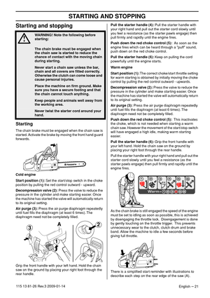 Page 21STARTING AND STOPPING
English – 21115 13 81-26 Rev.3 2009-01-14
Starting and stopping
Starting
The chain brake must be engaged when the chain saw is 
started. Activate the brake by moving the front hand guard 
forwards.
Cold engine
Start position (1): Set the start/stop switch in the choke 
position by pulling the red control outward - upward.
Decompression valve (2): Press the valve to reduce the 
pressure in the cylinder and make starting easier. Once 
the machine has started the valve will...