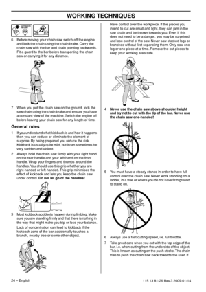 Page 24WORKING TECHNIQUES
24 – English115 13 81-26 Rev.3 2009-01-14
6Before moving your chain saw switch off the engine 
and lock the chain using the chain brake. Carry the 
chain saw with the bar and chain pointing backwards. 
Fit a guard to the bar before transporting the chain 
saw or carrying it for any distance.
7 When you put the chain saw on the ground, lock the 
saw chain using the chain brake and ensure you have 
a constant view of the machine. Switch the engine off 
before leaving your chain saw for...