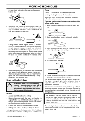 Page 25WORKING TECHNIQUES
English – 25115 13 81-26 Rev.3 2009-01-14
the saw chain is jamming, the saw may be pushed 
back at you.
8 Unless the user resists this pushing force there is a 
risk that the chain saw will move so far backwards that 
only the kickback zone of the bar is in contact with the 
tree, which will lead to a kickback.
Cutting with the bottom edge of the bar, i.e. from the 
top of the object downwards, is known as cutting on 
the pull stroke. In this case the chain saw pulls itself 
towards...