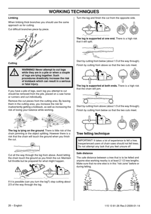 Page 26WORKING TECHNIQUES
26 – English115 13 81-26 Rev.3 2009-01-14
Limbing
When limbing thick branches you should use the same 
approach as for cutting.
Cut difﬁcult branches piece by piece.
Cutting
If you have a pile of logs, each log you attempt to cut 
should be removed from the pile, placed on a saw horse 
or runners and cut individually.
Remove the cut pieces from the cutting area. By leaving 
them in the cutting area, you increase the risk for 
inadvertently getting a kickback, as well as increasing the...