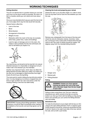 Page 27WORKING TECHNIQUES
English – 27115 13 81-26 Rev.3 2009-01-14
Felling direction
The aim is to fell the tree in a position where you can limb 
and cross-cut the log as easily as possible. You want it to 
fall in a location where you can stand and move about 
safely.
Once you have decided which way you want the tree to fall 
you must judge which way the tree would fall naturally.
Several factors affect this:
• Lean of the tree
• Bend
• Wind direction
• Arrangement of branches
• Weight of snow
• Obstacles...