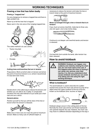 Page 29WORKING TECHNIQUES
English – 29115 13 81-26 Rev.3 2009-01-14
Freeing a tree that has fallen badly 
Freeing a ”trapped tree”
It is very dangerous to remove a trapped tree and there is 
high accident risk.
Never try to fell the tree that is trapped.
Never work in the risk zone of the hanging trapped tree.
The safest method is to use a winch.
• Tractor-mounted
• Portable
Cutting trees and branches that are in tension
Preparations: Work out which side is in tension and where 
the point of maximum tension is...