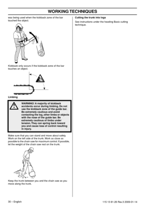 Page 30WORKING TECHNIQUES
30 – English115 13 81-26 Rev.3 2009-01-14
was being used when the kickback zone of the bar 
touched the object.
Kickback only occurs if the kickback zone of the bar 
touches an object.
Limbing
Make sure that you can stand and move about safely. 
Work on the left side of the trunk. Work as close as 
possible to the chain saw for maximum control. If possible, 
let the weight of the chain saw rest on the trunk.
Keep the trunk between you and the chain saw as you 
move along the trunk....