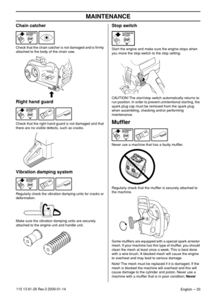 Page 33MAINTENANCE
English – 33115 13 81-26 Rev.3 2009-01-14
Chain catcher
Check that the chain catcher is not damaged and is ﬁrmly 
attached to the body of the chain saw.
Right hand guard
Check that the right hand guard is not damaged and that 
there are no visible defects, such as cracks.
Vibration damping system
Regularly check the vibration damping units for cracks or 
deformation.
Make sure the vibration damping units are securely 
attached to the engine unit and handle unit.
Stop switch
Start the engine...