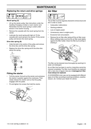 Page 35MAINTENANCE
English – 35115 13 81-26 Rev.3 2009-01-14
Replacing the return and drive springs
Recoil spring (A)
•Lift up the starter pulley. See instructions under the 
heading Changing a broken or worn starter cord. 
Remember that the recoil spring is coiled under 
tension in the starter housing.
• Remove the cassette with the recoil spring from the 
starter.
• Lubricate the recoil spring with light oil. Fit the 
cassette with recoil spring in the starter. Fit the starter 
pulley and tension the recoil...