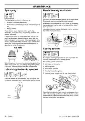 Page 36MAINTENANCE
36 – English115 13 81-26 Rev.3 2009-01-14
Spark plug
The spark plug condition is inﬂuenced by:
• Incorrect carburettor adjustment.
• An incorrect fuel mixture (too much or incorrect type of 
oil).
• A dirty air ﬁlter.
These factors cause deposits on the spark plug 
electrodes, which may result in operating problems and 
starting difﬁculties.
If the machine is low on power, difﬁcult to start or runs 
poorly at idle speed: always check the spark plug ﬁrst 
before taking any further action. If...