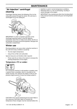 Page 37MAINTENANCE
English – 37115 13 81-26 Rev.3 2009-01-14
”Air Injection” centrifugal 
cleaning
Centrifugal cleaning means the following: All air to the 
carburettor passes through the starter. Dirt and dust is 
centrifuged out by the cooling fan.
IMPORTANT! In order to maintain operation of the 
centrifugal cleaning system it must be regularly 
maintained. Clean the air intake to the starter, the ﬁns on 
the ﬂywheel, the space around the ﬂywheel, inlet pipe and 
carburettor compartment.
Winter use
Running...