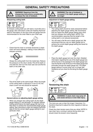 Page 13GENERAL SAFETY PRECAUTIONS
English – 13115 10 82-26 Rev.2 2008-06-03
Sharpening cutting teeth
To sharpen cutting teeth you will need a round ﬁle and a 
ﬁle gauge. See instructions under the heading Technical 
data for information on the size of ﬁle and gauge that are 
recommended for the chain ﬁtted to your chain saw.
• Check that the chain is correctly tensioned. A slack 
chain will move sideways, making it more difﬁcult to 
sharpen correctly.
• Always ﬁle cutting teeth from the inside face. Reduce 
the...