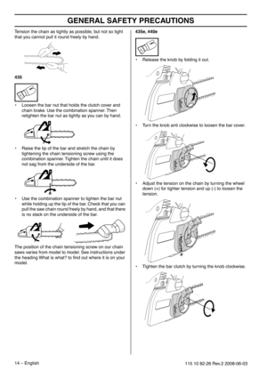 Page 14GENERAL SAFETY PRECAUTIONS
14 – English115 10 82-26 Rev.2 2008-06-03
Tension the chain as tightly as possible, but not so tight 
that you cannot pull it round freely by hand.
435
•Loosen the bar nut that holds the clutch cover and 
chain brake. Use the combination spanner. Then 
retighten the bar nut as tightly as you can by hand.
• Raise the tip of the bar and stretch the chain by 
tightening the chain tensioning screw using the 
combination spanner. Tighten the chain until it does 
not sag from the...