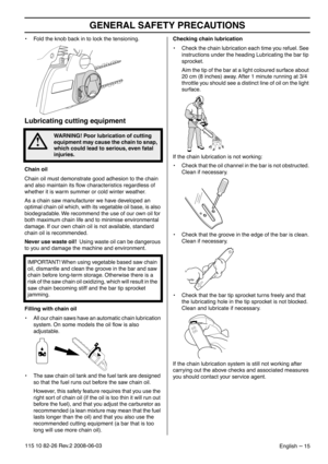 Page 15GENERAL SAFETY PRECAUTIONS
English – 15115 10 82-26 Rev.2 2008-06-03
•Fold the knob back in to lock the tensioning.
Lubricating cutting equipment
Chain oil
Chain oil must demonstrate good adhesion to the chain 
and also maintain its ﬂow characteristics regardless of 
whether it is warm summer or cold winter weather.
As a chain saw manufacturer we have developed an 
optimal chain oil which, with its vegetable oil base, is also 
biodegradable. We recommend the use of our own oil for 
both maximum chain...