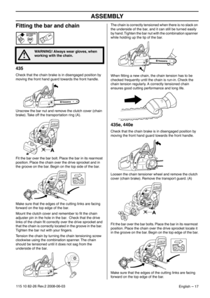 Page 17ASSEMBLY
English – 17115 10 82-26 Rev.2 2008-06-03
Fitting the bar and chain
435
Check that the chain brake is in disengaged position by 
moving the front hand guard towards the front handle.
Unscrew the bar nut and remove the clutch cover (chain 
brake). Take off the transportation ring (A).
Fit the bar over the bar bolt. Place the bar in its rearmost 
position. Place the chain over the drive sprocket and in 
the groove on the bar. Begin on the top side of the bar. 
Make sure that the edges of the...