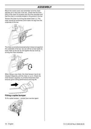 Page 18ASSEMBLY
18 – English115 10 82-26 Rev.2 2008-06-03
Mount the clutch cover and remember to ﬁt the chain 
adjuster pin in the hole in the bar.  Check that the drive 
links of the chain ﬁt correctly over the drive sprocket and 
that the chain is correctly located in the groove in the bar. 
Tension the chain by turning the wheel down (+). The 
chain should be tensioned until it does not sag from the 
underside of the bar.
The chain is correctly tensioned when it does not sag from 
the underside of the bar,...